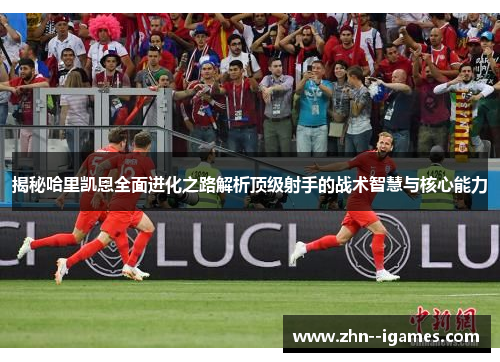 揭秘哈里凯恩全面进化之路解析顶级射手的战术智慧与核心能力