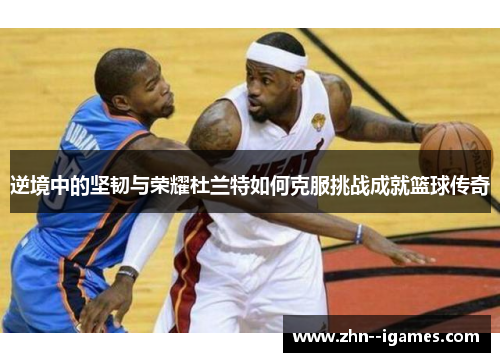 逆境中的坚韧与荣耀杜兰特如何克服挑战成就篮球传奇 逆境中的坚韧与荣耀杜兰特如何克服挑战成就篮球传奇