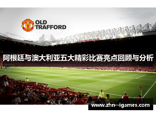 阿根廷与澳大利亚五大精彩比赛亮点回顾与分析 阿根廷与澳大利亚五大精彩比赛亮点回顾与分析