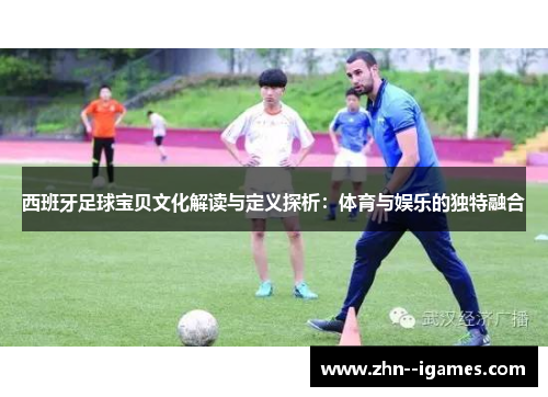 西班牙足球宝贝文化解读与定义探析:体育与娱乐的独特融合 西班牙足球宝贝文化解读与定义探析:体育与娱乐的独特融合