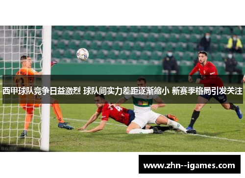 西甲球队竞争日益激烈 球队间实力差距逐渐缩小 新赛季格局引发关注 西甲球队竞争日益激烈 球队间实力差距逐渐缩小 新赛季格局引发关注