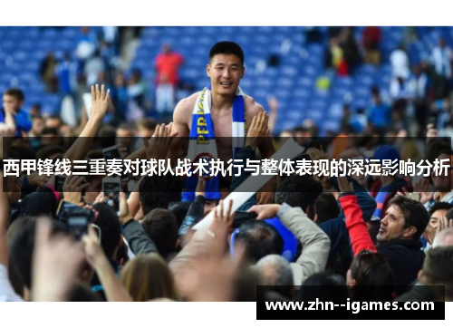 西甲锋线三重奏对球队战术执行与整体表现的深远影响分析 西甲锋线三重奏对球队战术执行与整体表现的深远影响分析