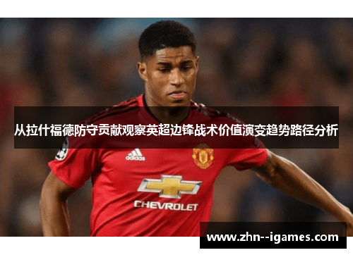 从拉什福德防守贡献观察英超边锋战术价值演变趋势路径分析 从拉什福德防守贡献观察英超边锋战术价值演变趋势路径分析