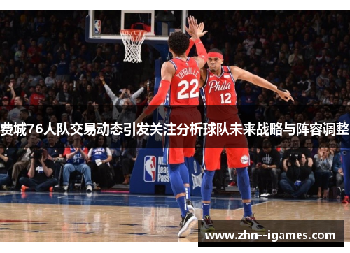 费城76人队交易动态引发关注分析球队未来战略与阵容调整 费城76人队交易动态引发关注分析球队未来战略与阵容调整