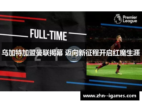 乌加特加盟曼联揭幕 迈向新征程开启红魔生涯 乌加特加盟曼联揭幕 迈向新征程开启红魔生涯