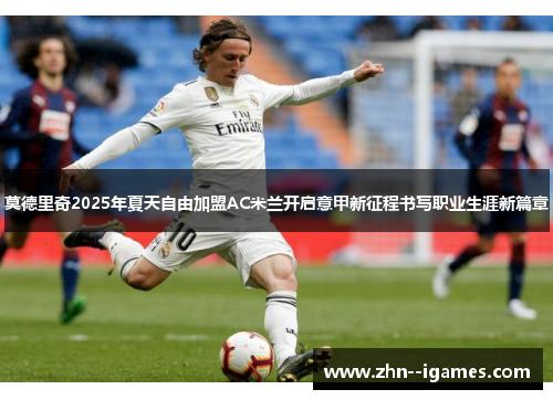 莫德里奇2025年夏天自由加盟AC米兰开启意甲新征程书写职业生涯新篇章