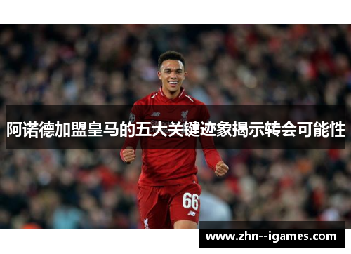 阿诺德加盟皇马的五大关键迹象揭示转会可能性