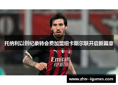 托纳利以创纪录转会费加盟纽卡斯尔联开启新篇章 托纳利以创纪录转会费加盟纽卡斯尔联开启新篇章